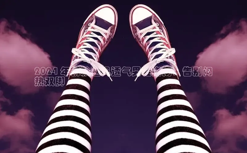 bsports必一运动百度人工翻译2024 年新款通风透气男鞋指南：告别闷
热双脚