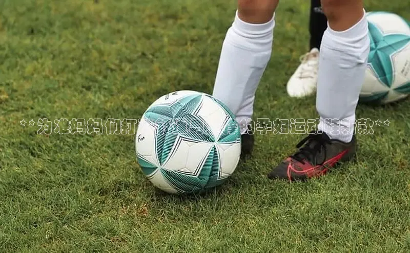 Bsports手机版百度翻译App**为准妈妈们打造舒适与支撑的孕妇运动鞋新款**