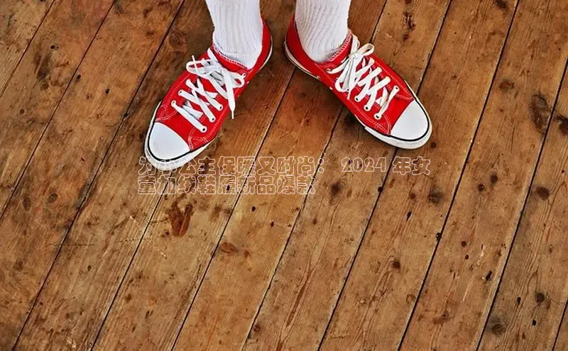 B体育官方网站入口官网百度技术学院为小公主保暖又时尚： 2024 年女
童加绒鞋履新品爆款