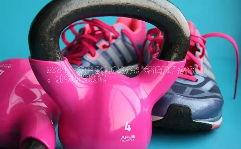 必一b体育app网页版登录猫眼2024 年内增高真皮女鞋：舒适提升高度
，引领时尚潮流