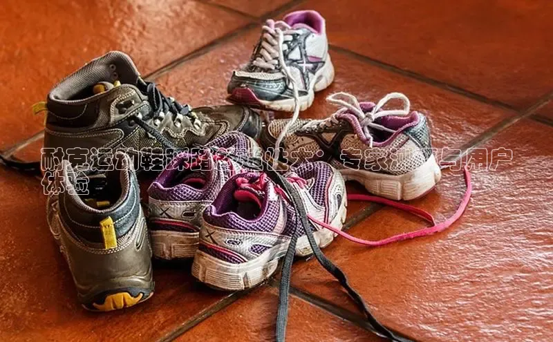 Bsport体育APP下载全站江铃新能源耐克运动鞋踩踏舒适性大：专家测评与用户
体验