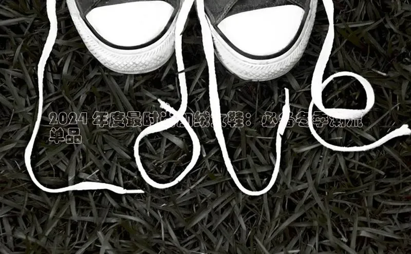 必一运动官网登录入口小红书2024 年度最时尚加绒女鞋：必备冬季潮流
单品